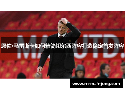 恩佐·马雷斯卡如何精简切尔西阵容打造稳定首发阵容