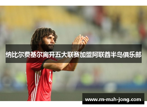 纳比尔费基尔离开五大联赛加盟阿联酋半岛俱乐部 纳比尔费基尔离开五大联赛加盟阿联酋半岛俱乐部