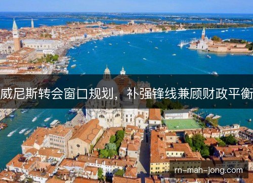 威尼斯转会窗口规划，补强锋线兼顾财政平衡