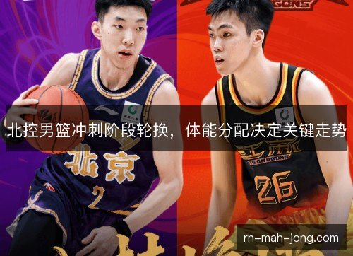 北控男篮冲刺阶段轮换，体能分配决定关键走势
